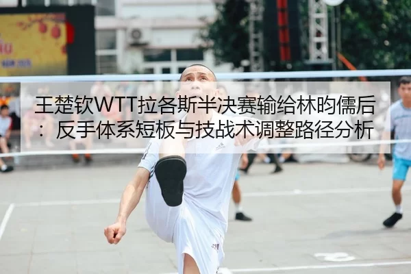 王楚钦WTT拉各斯半决赛输给林昀儒后：反手体系短板与技战术调整路径分析