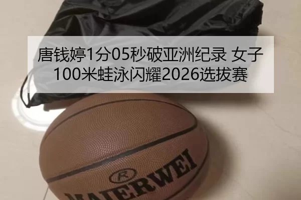 唐钱婷1分05秒破亚洲纪录 女子100米蛙泳闪耀2026选拔赛